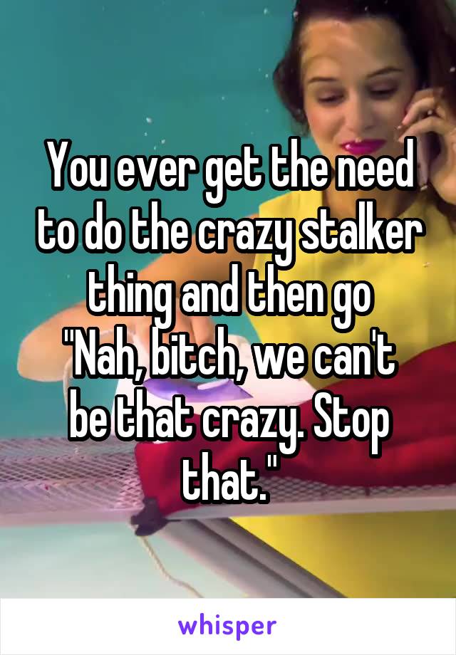 You ever get the need to do the crazy stalker thing and then go
"Nah, bitch, we can't be that crazy. Stop that."