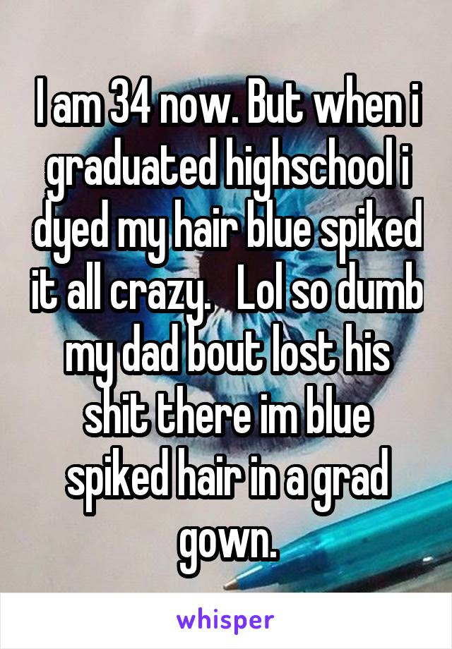 I am 34 now. But when i graduated highschool i dyed my hair blue spiked it all crazy.   Lol so dumb my dad bout lost his shit there im blue spiked hair in a grad gown.