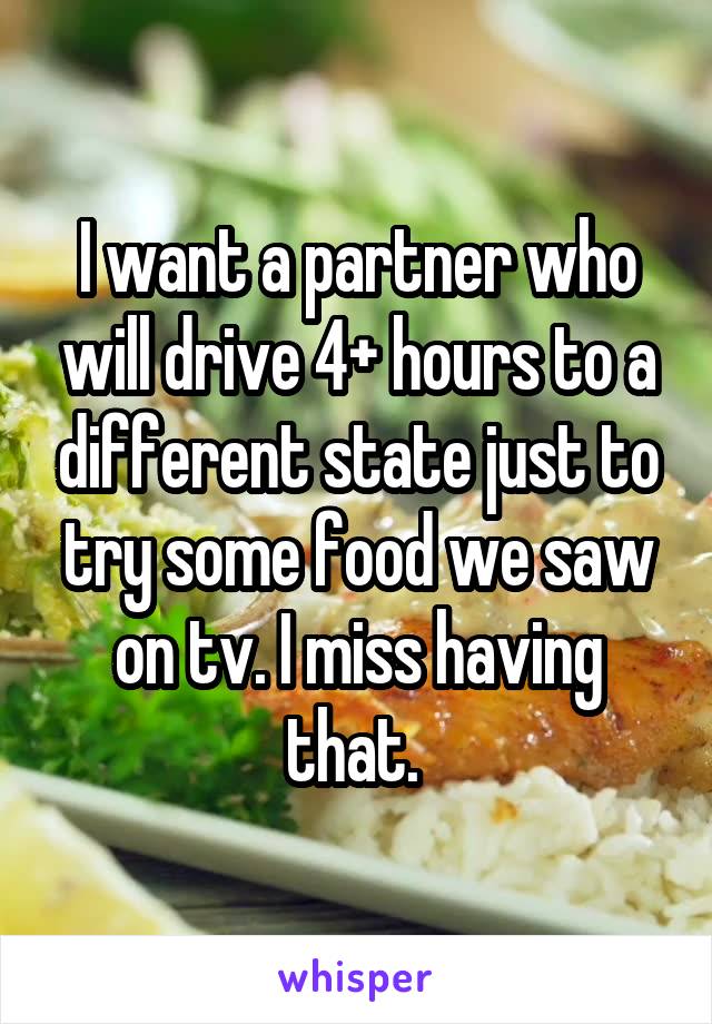 I want a partner who will drive 4+ hours to a different state just to try some food we saw on tv. I miss having that. 