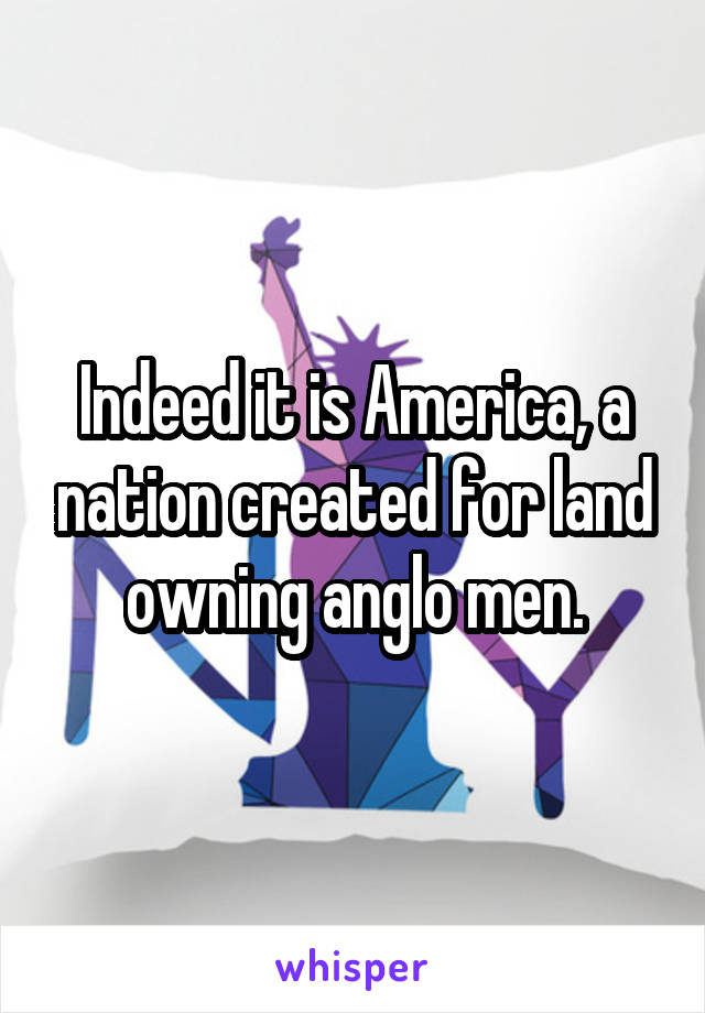 Indeed it is America, a nation created for land owning anglo men.