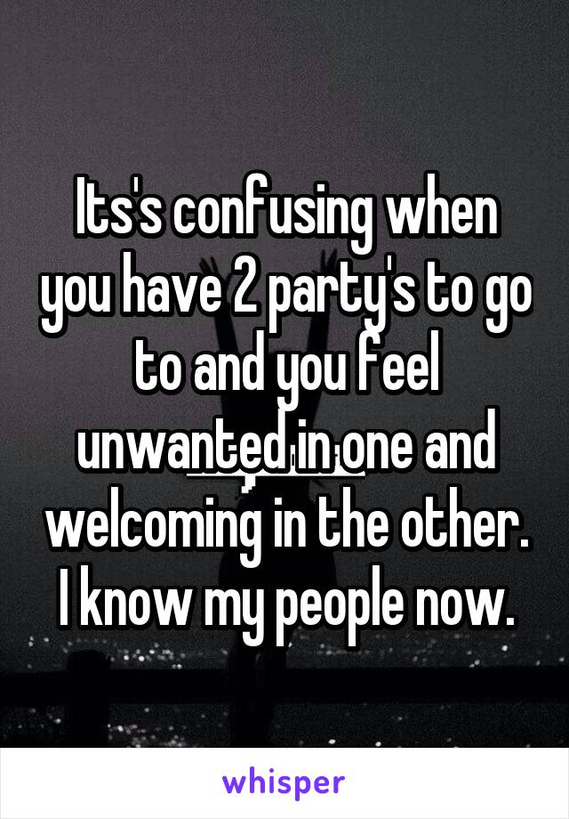 Its's confusing when you have 2 party's to go to and you feel unwanted in one and welcoming in the other. I know my people now.