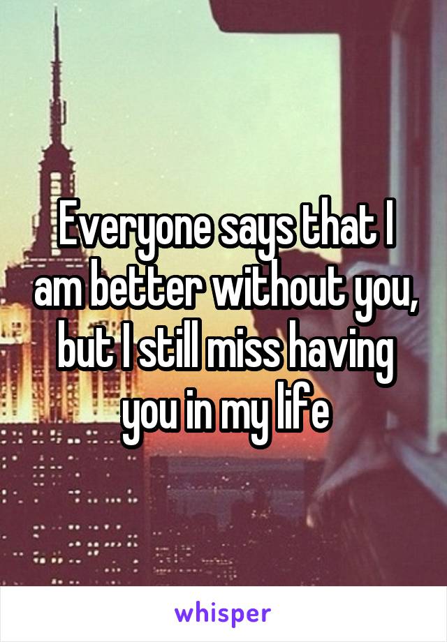 Everyone says that I am better without you, but I still miss having you in my life