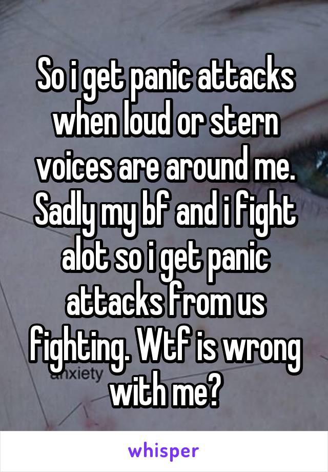 So i get panic attacks when loud or stern voices are around me. Sadly my bf and i fight alot so i get panic attacks from us fighting. Wtf is wrong with me?