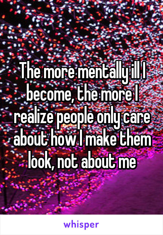 The more mentally ill I become, the more I realize people only care about how I make them look, not about me