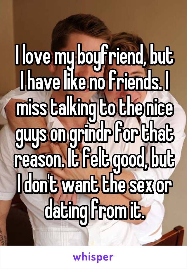 I love my boyfriend, but I have like no friends. I miss talking to the nice guys on grindr for that reason. It felt good, but I don't want the sex or dating from it.