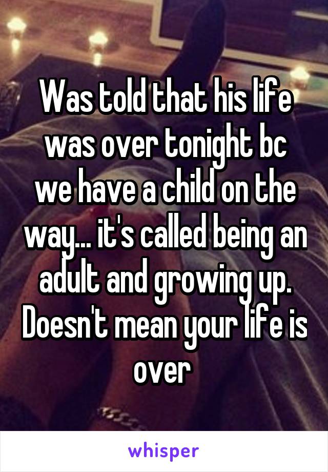 Was told that his life was over tonight bc we have a child on the way... it's called being an adult and growing up. Doesn't mean your life is over 