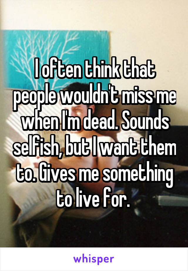 I often think that people wouldn't miss me when I'm dead. Sounds selfish, but I want them to. Gives me something to live for. 