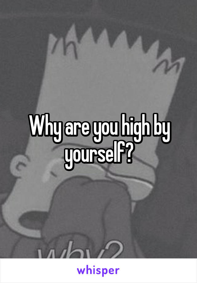 Why are you high by yourself?