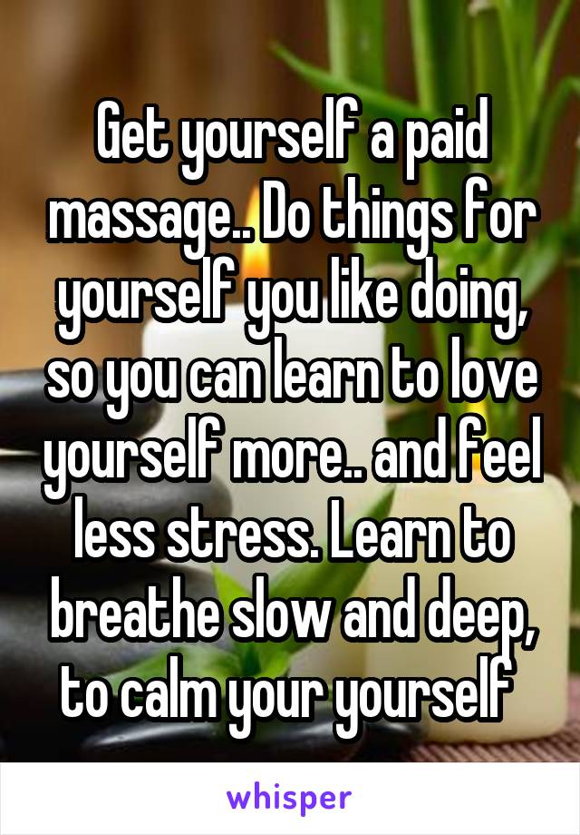 Get yourself a paid massage.. Do things for yourself you like doing, so you can learn to love yourself more.. and feel less stress. Learn to breathe slow and deep, to calm your yourself 