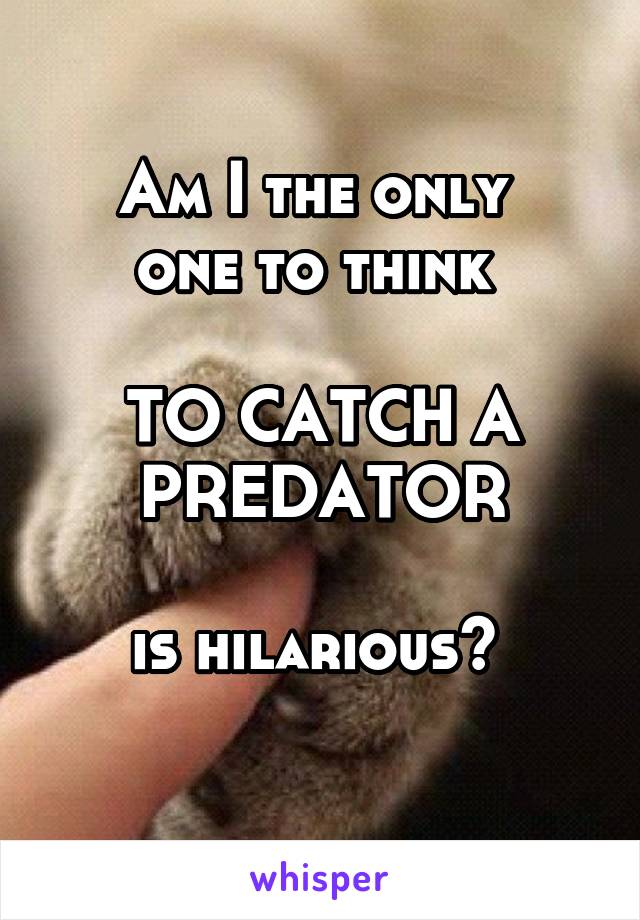 Am I the only 
one to think 

TO CATCH A PREDATOR

is hilarious? 
