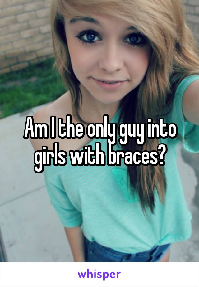 Am I the only guy into girls with braces?