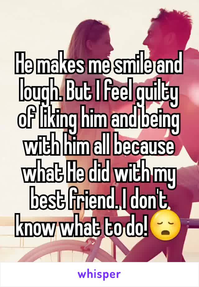 He makes me smile and lough. But I feel guilty of liking him and being with him all because what He did with my best friend. I don't know what to do!😳