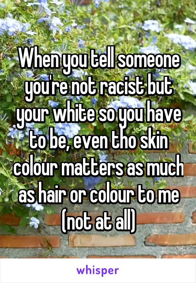 When you tell someone you're not racist but your white so you have to be, even tho skin colour matters as much as hair or colour to me (not at all)