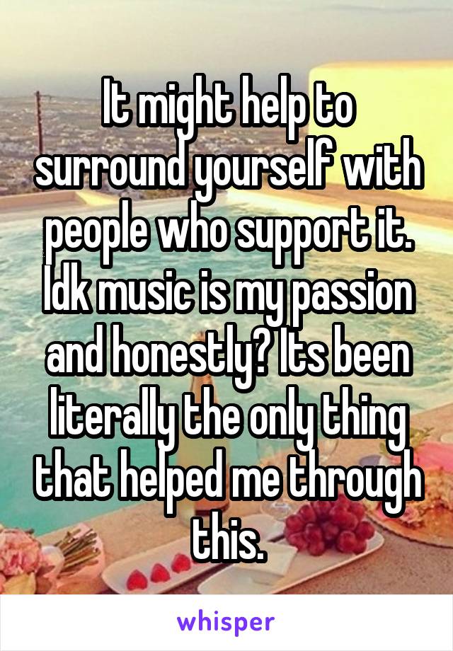 It might help to surround yourself with people who support it.
Idk music is my passion and honestly? Its been literally the only thing that helped me through this.