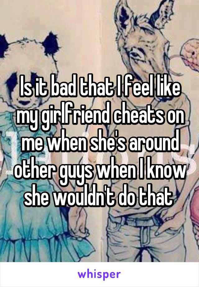 Is it bad that I feel like my girlfriend cheats on me when she's around other guys when I know she wouldn't do that 