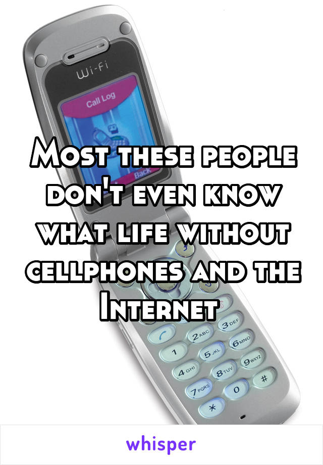 Most these people don't even know what life without cellphones and the Internet 