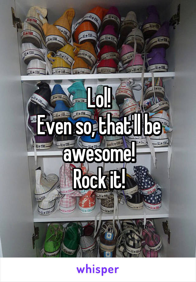 Lol!
Even so, that'll be awesome!
Rock it!