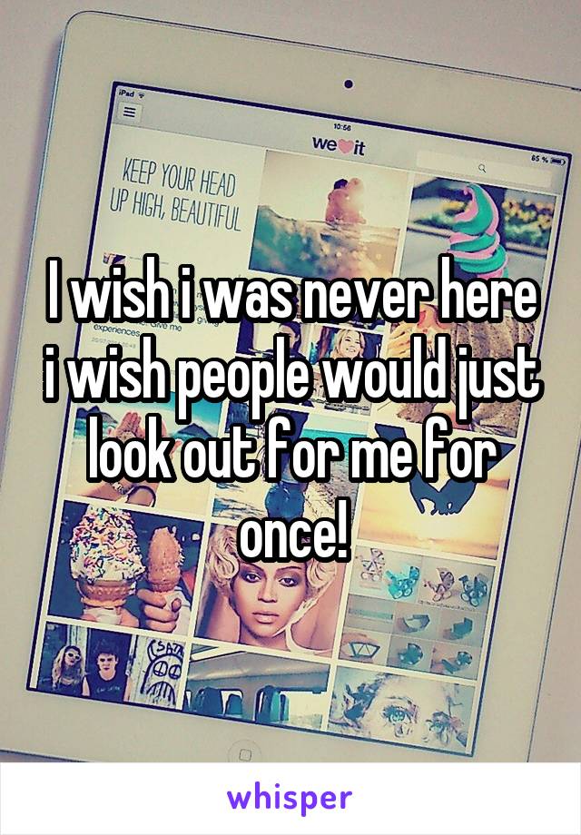 I wish i was never here i wish people would just look out for me for once!