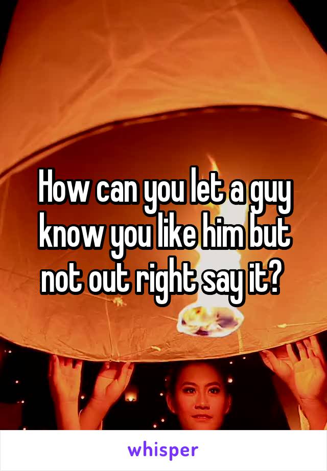 How can you let a guy know you like him but not out right say it? 