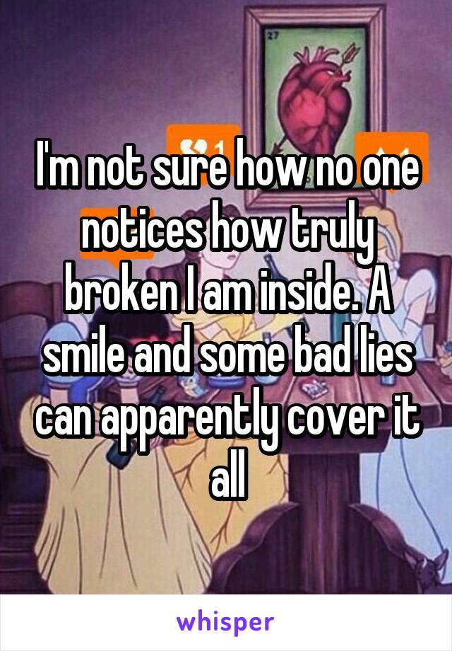 I'm not sure how no one notices how truly broken I am inside. A smile and some bad lies can apparently cover it all