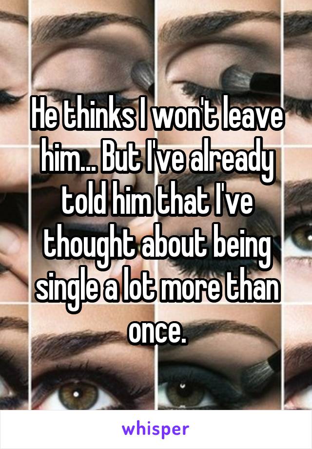 He thinks I won't leave him... But I've already told him that I've thought about being single a lot more than once.