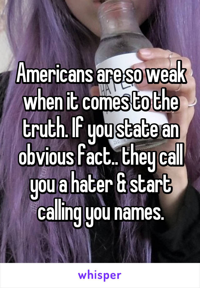 Americans are so weak when it comes to the truth. If you state an obvious fact.. they call you a hater & start calling you names.