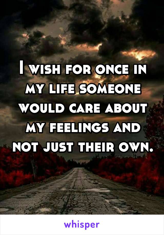 I wish for once in my life someone would care about my feelings and not just their own. 