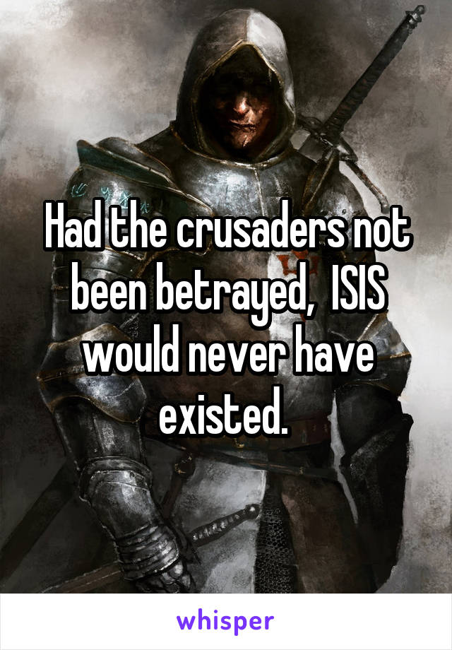 Had the crusaders not been betrayed,  ISIS would never have existed. 