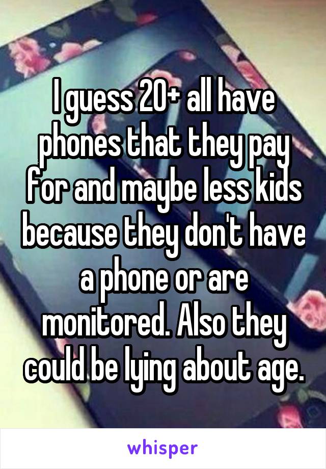 I guess 20+ all have phones that they pay for and maybe less kids because they don't have a phone or are monitored. Also they could be lying about age.