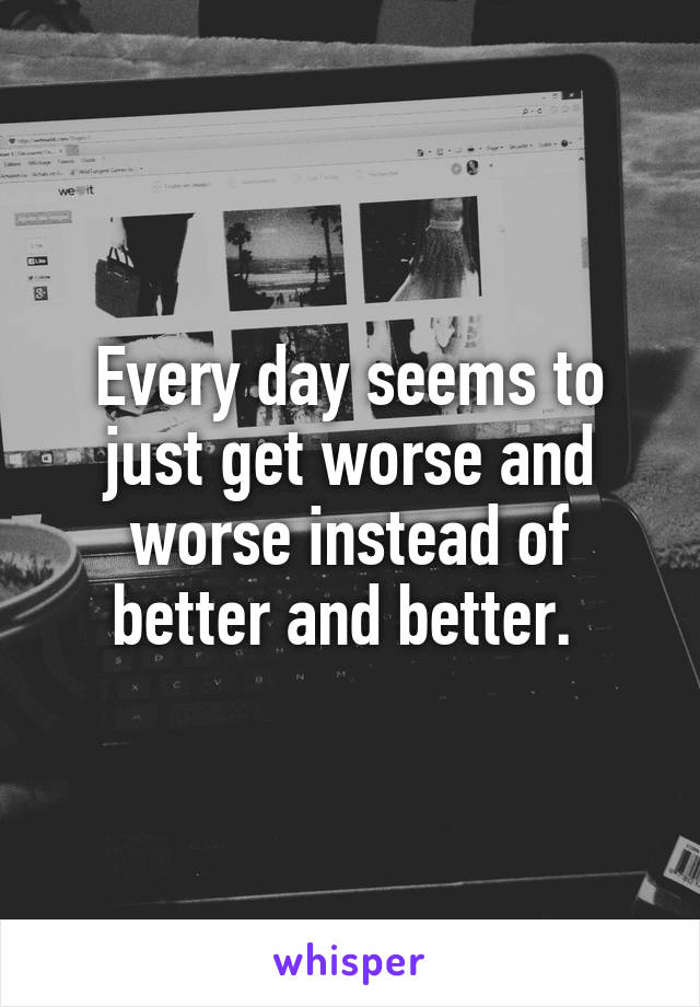  Every day seems to just get worse and worse instead of better and better. 