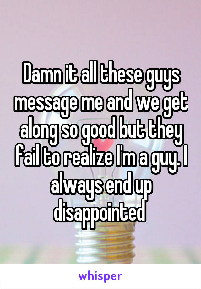 Damn it all these guys message me and we get along so good but they fail to realize I'm a guy. I always end up disappointed 