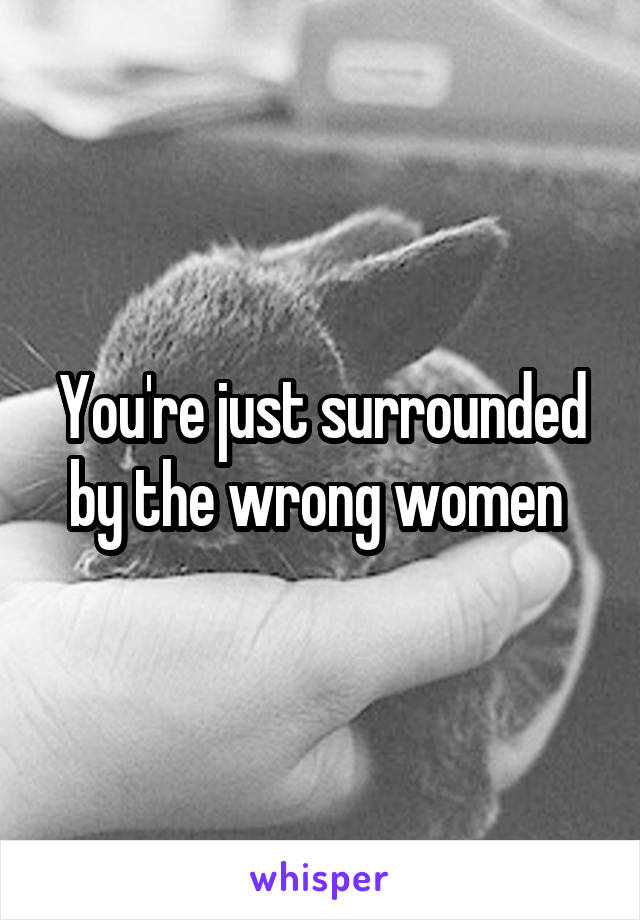 You're just surrounded by the wrong women 