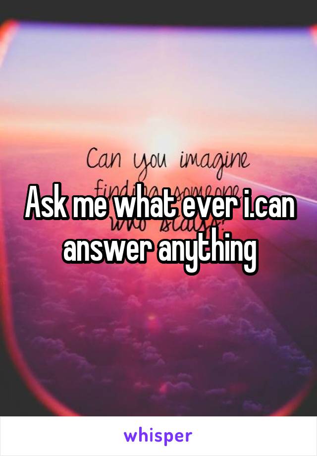 Ask me what ever i.can answer anything