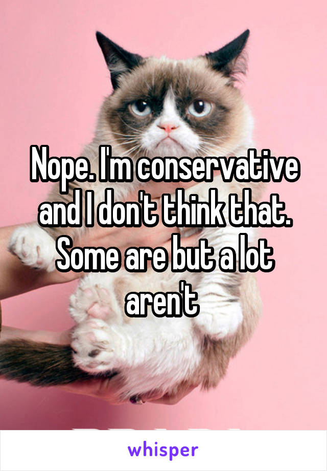 Nope. I'm conservative and I don't think that. Some are but a lot aren't 