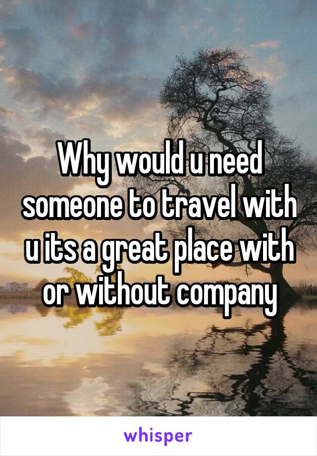 Why would u need someone to travel with u its a great place with or without company