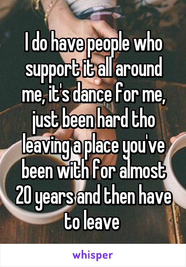 I do have people who support it all around me, it's dance for me, just been hard tho leaving a place you've been with for almost 20 years and then have to leave 