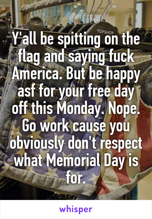 Y'all be spitting on the flag and saying fuck America. But be happy asf for your free day off this Monday. Nope. Go work cause you obviously don't respect what Memorial Day is for.