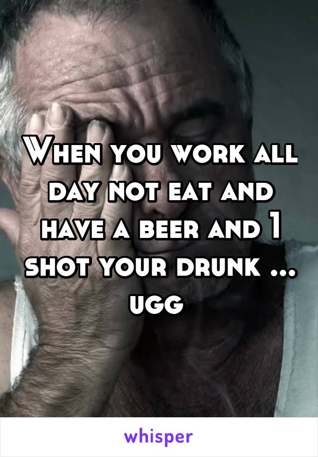 When you work all day not eat and have a beer and 1 shot your drunk ... ugg 