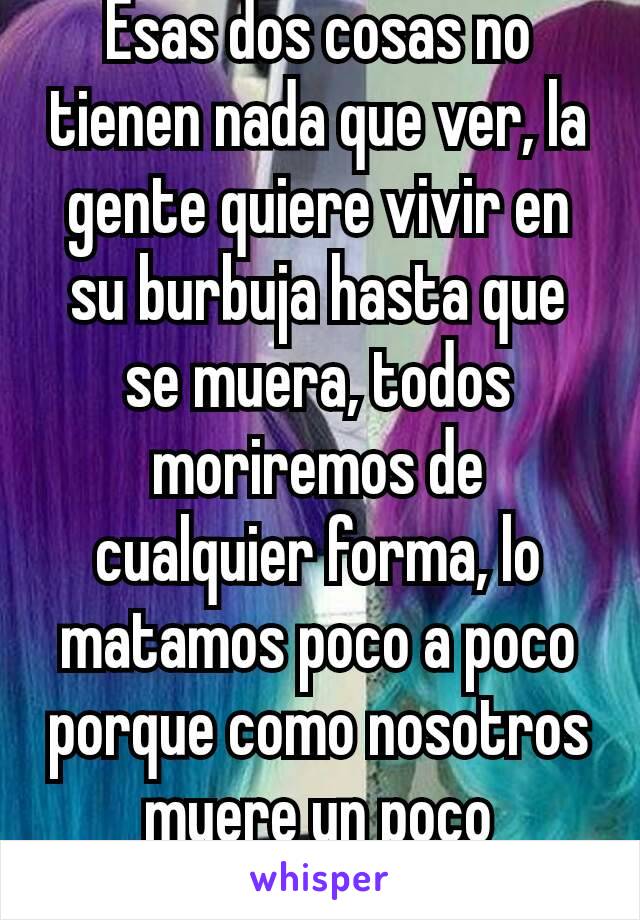 Esas dos cosas no tienen nada que ver, la gente quiere vivir en su burbuja hasta que se muera, todos moriremos de cualquier forma, lo matamos poco a poco porque como nosotros muere un poco máscadadia.