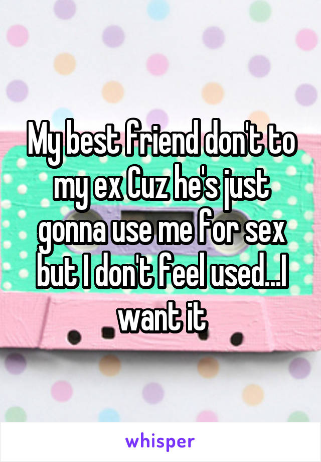 My best friend don't to my ex Cuz he's just gonna use me for sex but I don't feel used...I want it