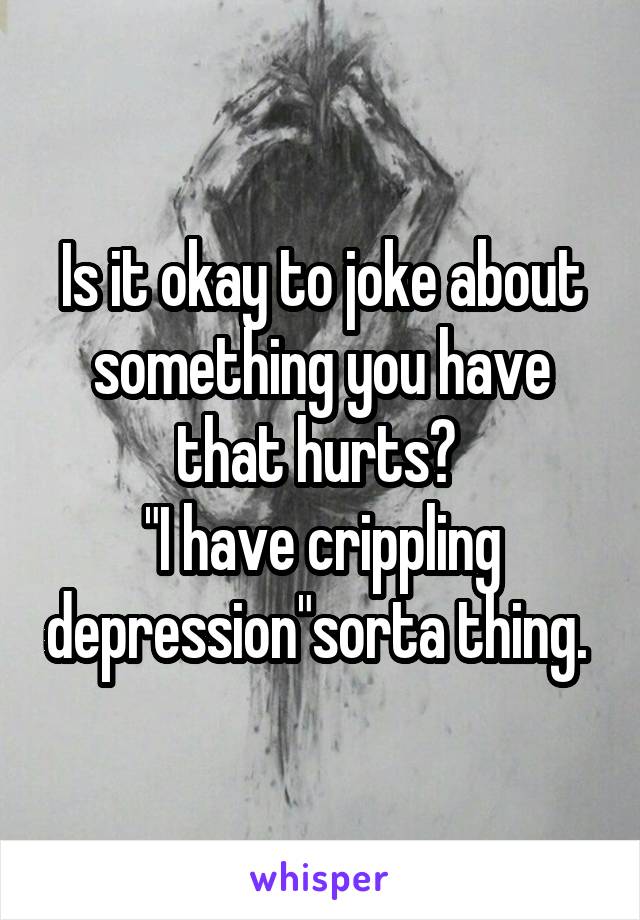 Is it okay to joke about something you have that hurts? 
"I have crippling depression"sorta thing. 