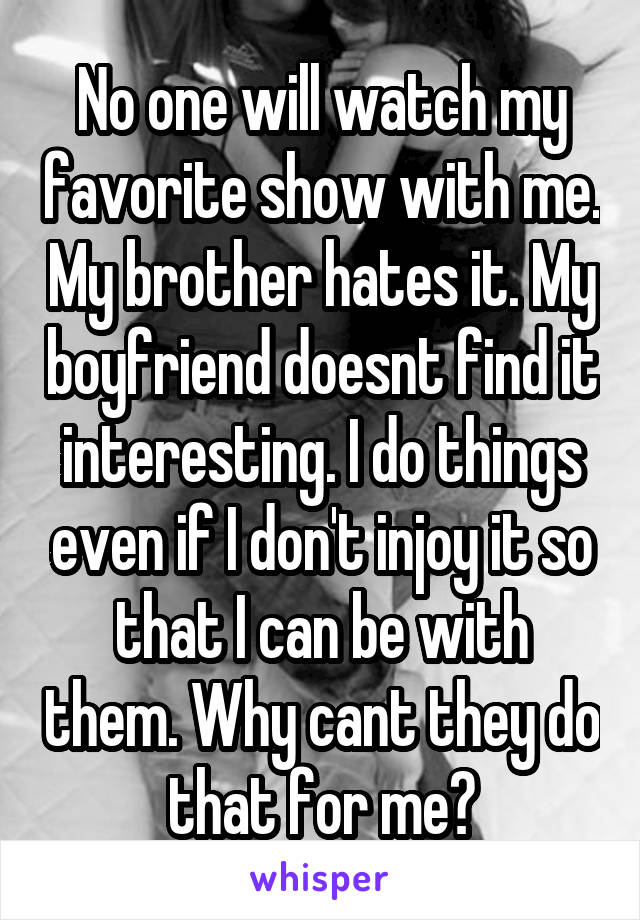 No one will watch my favorite show with me. My brother hates it. My boyfriend doesnt find it interesting. I do things even if I don't injoy it so that I can be with them. Why cant they do that for me?