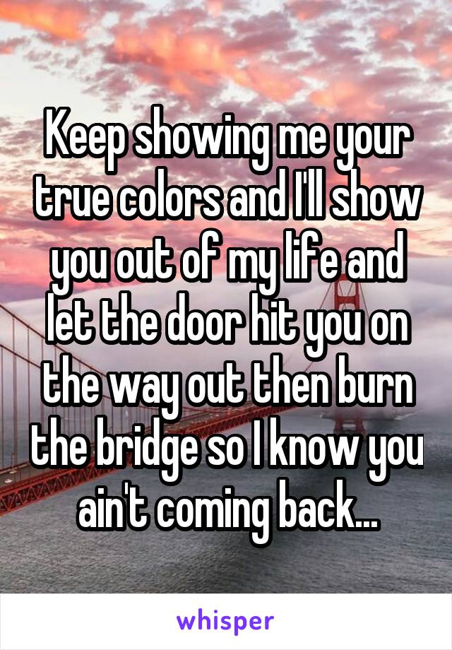 Keep showing me your true colors and I'll show you out of my life and let the door hit you on the way out then burn the bridge so I know you ain't coming back...