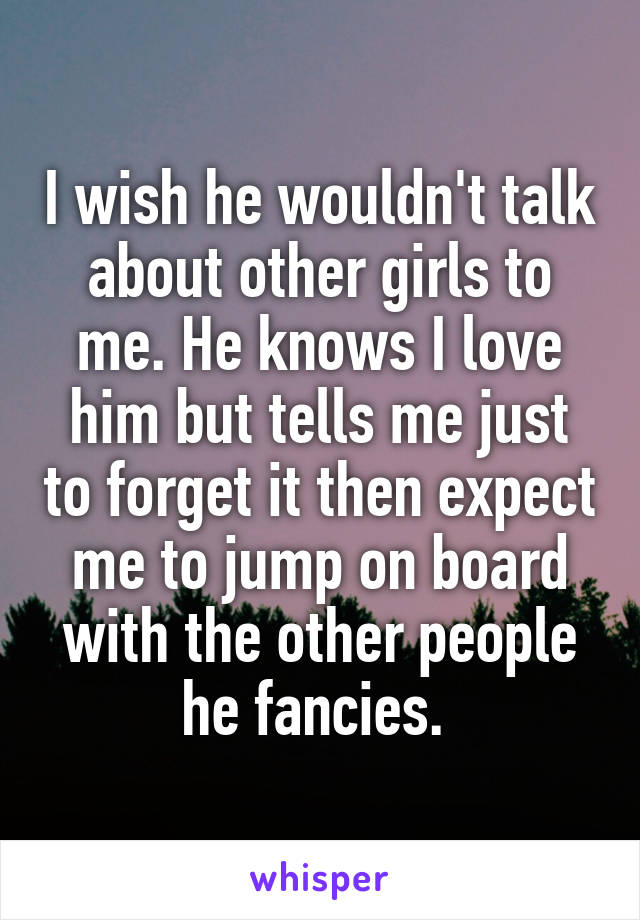 I wish he wouldn't talk about other girls to me. He knows I love him but tells me just to forget it then expect me to jump on board with the other people he fancies. 