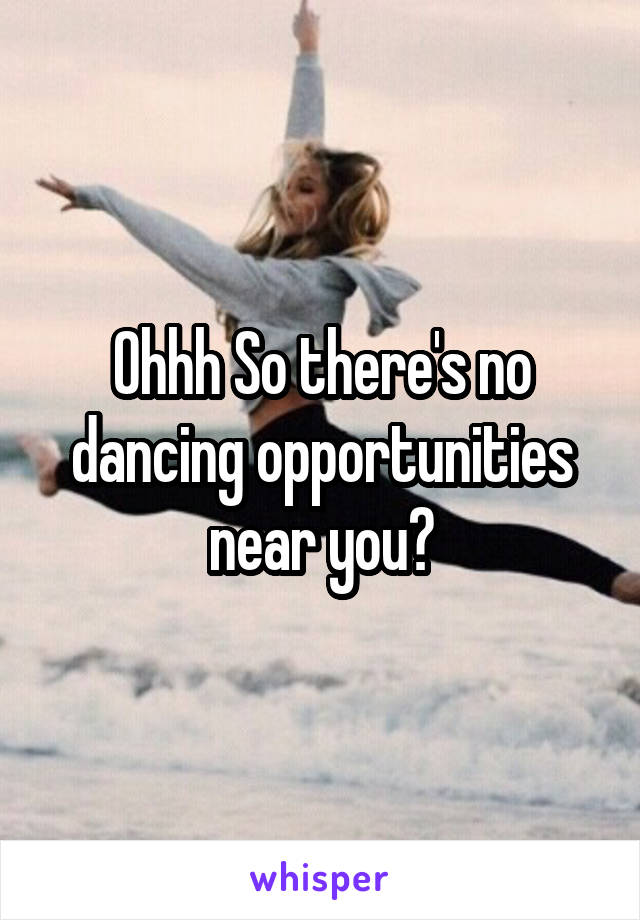 Ohhh So there's no dancing opportunities near you?