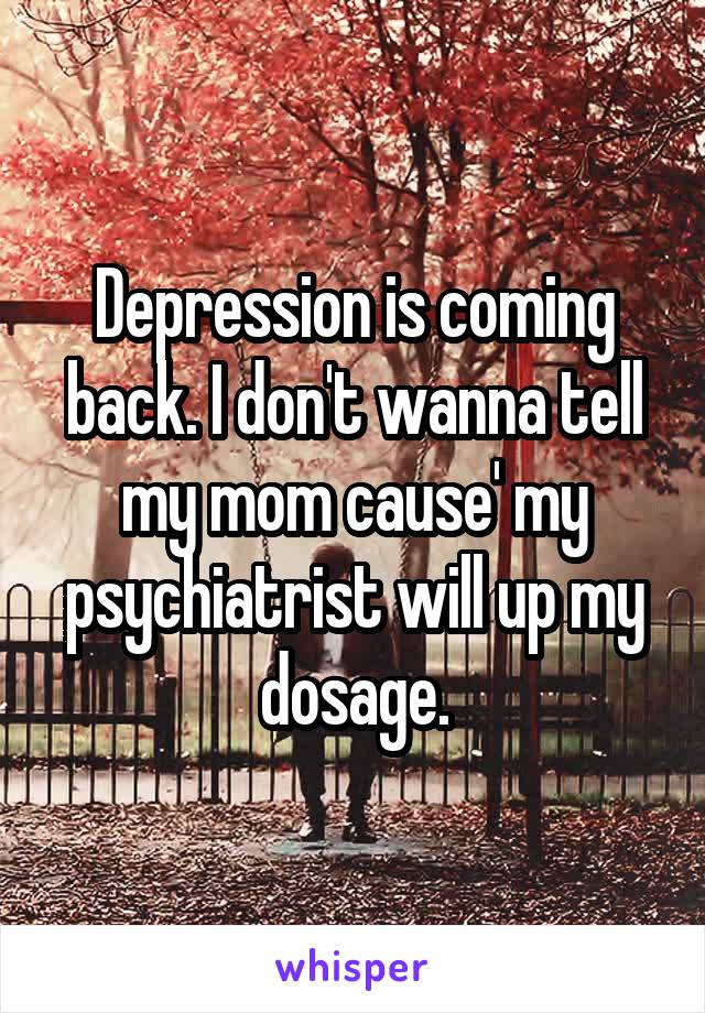 Depression is coming back. I don't wanna tell my mom cause' my psychiatrist will up my dosage.