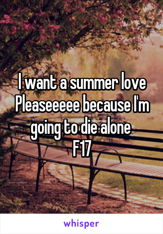 I want a summer love Pleaseeeee because I'm going to die alone 
F17