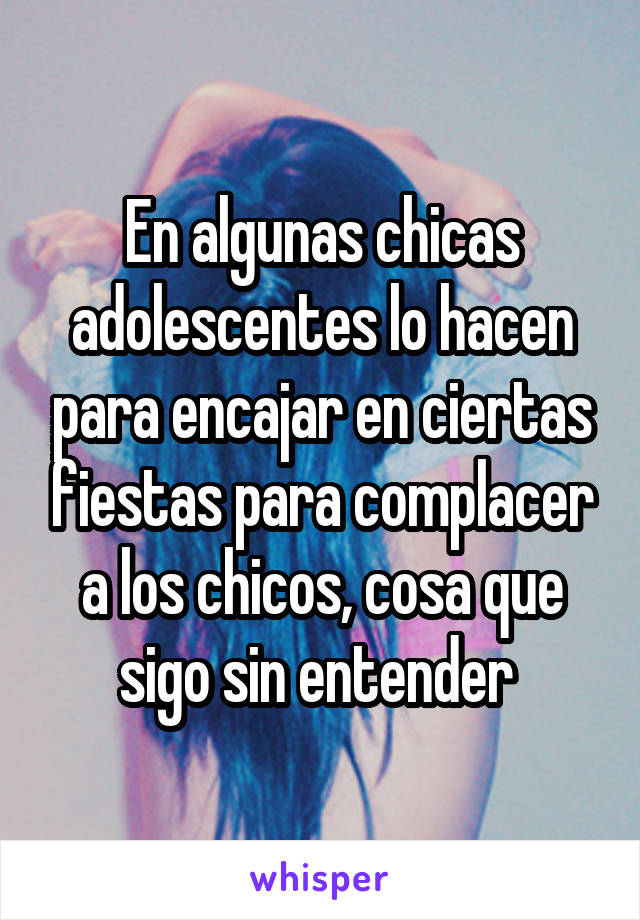 En algunas chicas adolescentes lo hacen para encajar en ciertas fiestas para complacer a los chicos, cosa que sigo sin entender 