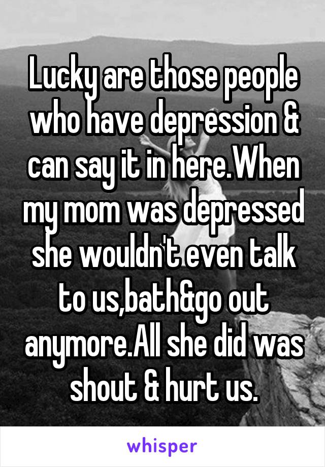 Lucky are those people who have depression & can say it in here.When my mom was depressed she wouldn't even talk to us,bath&go out anymore.All she did was shout & hurt us.