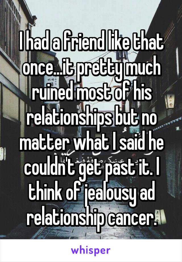 I had a friend like that once...it pretty much ruined most of his relationships but no matter what I said he couldn't get past it. I think of jealousy ad relationship cancer.